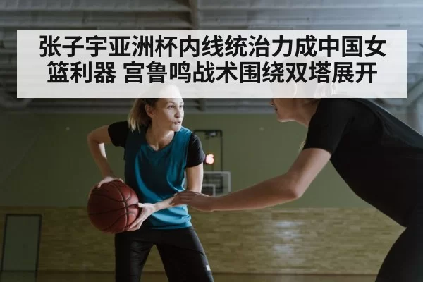 张子宇亚洲杯内线统治力成中国女篮利器 宫鲁鸣战术围绕双塔展开