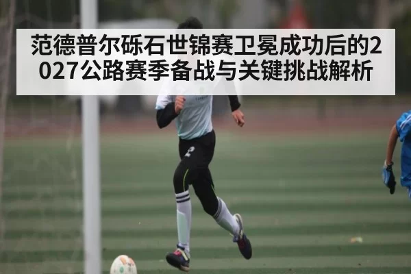 范德普尔砾石世锦赛卫冕成功后的2027公路赛季备战与关键挑战解析