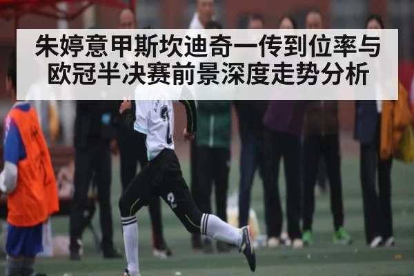 朱婷意甲斯坎迪奇一传到位率与欧冠半决赛前景深度走势分析